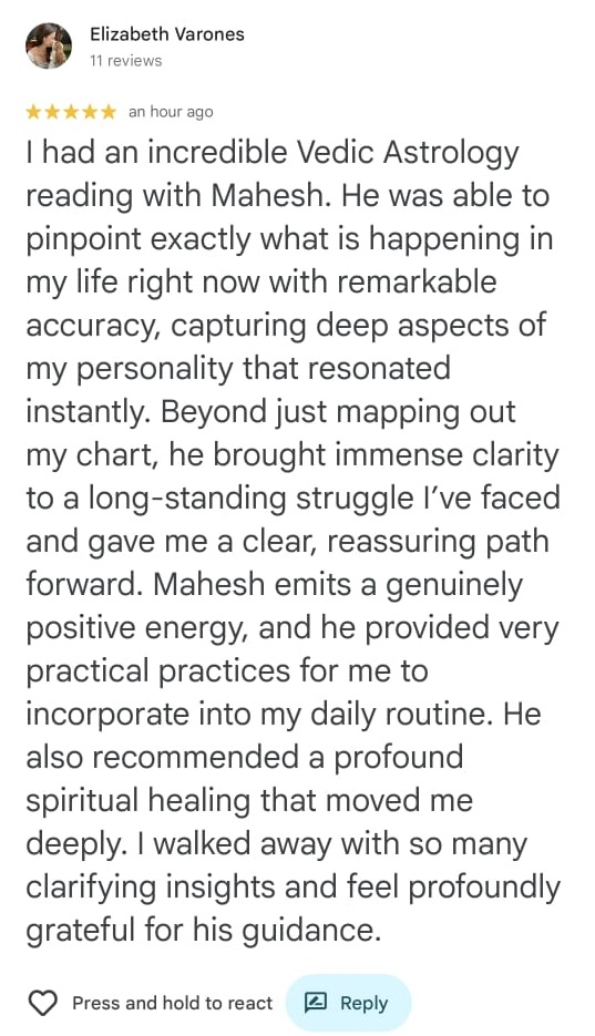 Elizabeth Varones
11 reviews

⭐⭐⭐⭐⭐ an hour ago

I had an incredible Vedic Astrology reading with Mahesh. He was able to pinpoint exactly what is happening in my life right now with remarkable accuracy, capturing deep aspects of my personality that resonated instantly. Beyond just mapping out my chart, he brought immense clarity to a long-standing struggle I've faced and gave me a clear, reassuring path forward. Mahesh emits a genuinely positive energy, and he provided very practical practices for me to incorporate into my daily routine. He also recommended a profound spiritual healing that moved me deeply. I walked away with so many clarifying insights and feel profoundly grateful for his guidance.

❤️ Press and hold to react
📝 Reply